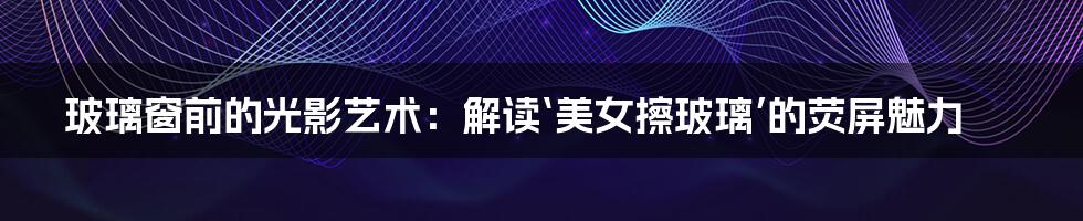 玻璃窗前的光影艺术:解读‘美女擦玻璃’的荧屏魅力