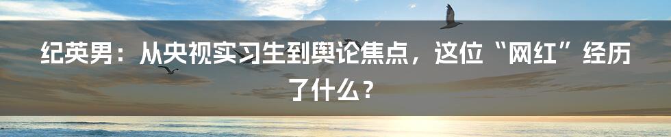 纪英男:从央视实习生到舆论焦点,这位“网红”经历了什么?
