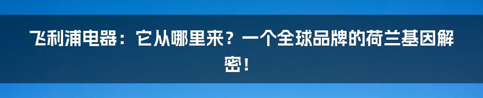 飞利浦电器:它从哪里来?一个全球品牌的荷兰基因解密!