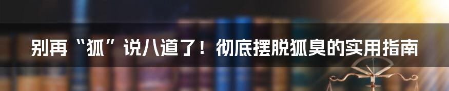 别再“狐”说八道了！彻底摆脱狐臭的实用指南