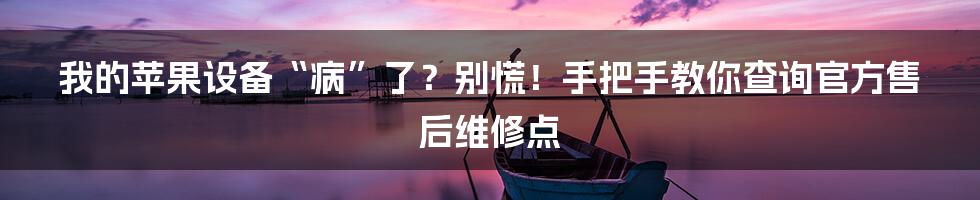 我的苹果设备“病”了?别慌!手把手教你查询官方售后维修点