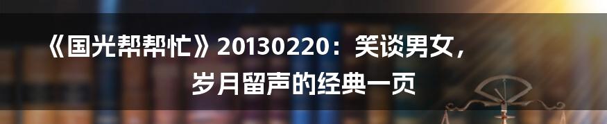 《国光帮帮忙》20130220:笑谈男女,岁月留声的经典一页