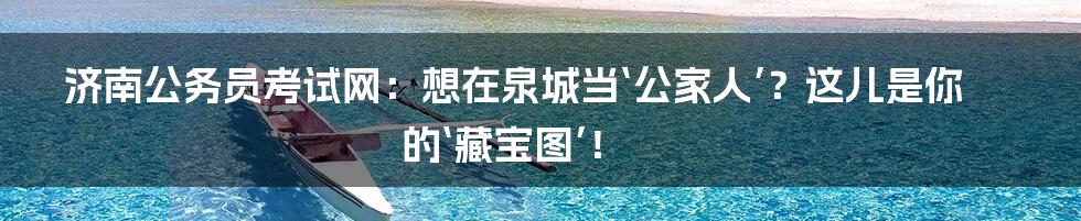 济南公务员考试网:想在泉城当‘公家人’?这儿是你的‘藏宝图’!