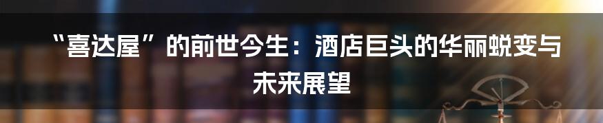 “喜达屋”的前世今生:酒店巨头的华丽蜕变与未来展望