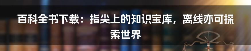 百科全书下载:指尖上的知识宝库,离线亦可探索世界