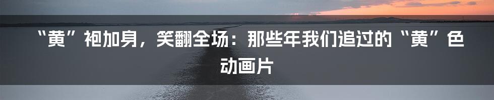 “黄”袍加身,笑翻全场:那些年我们追过的“黄”色动画片