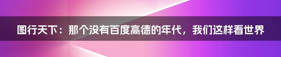 图行天下:那个没有百度高德的年代,我们这样看世界