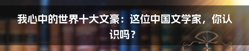我心中的世界十大文豪:这位中国文学家,你认识吗?
