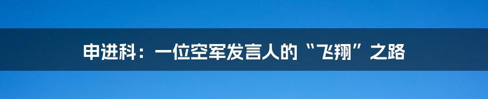 申进科:一位空军发言人的“飞翔”之路