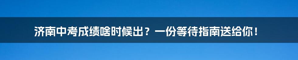 济南中考成绩啥时候出?一份等待指南送给你!