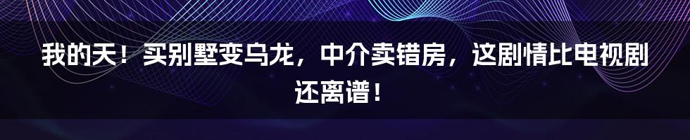 我的天!买别墅变乌龙,中介卖错房,这剧情比电视剧还离谱!