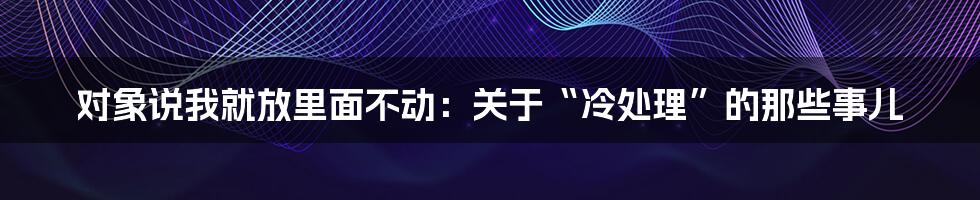 对象说我就放里面不动：关于“冷处理”的那些事儿