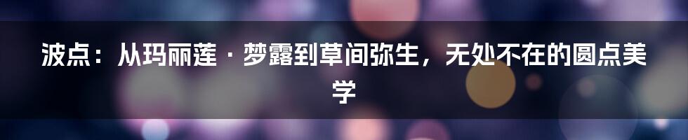 波点:从玛丽莲·梦露到草间弥生,无处不在的圆点美学