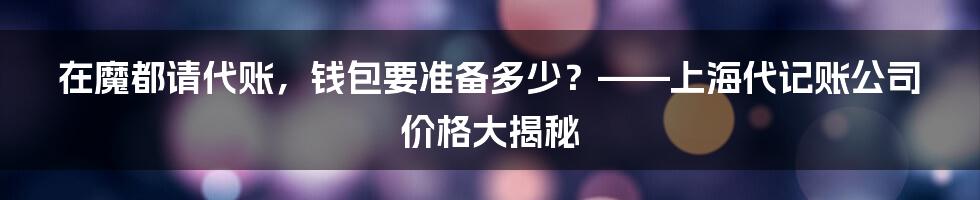 在魔都请代账，钱包要准备多少？——上海代记账公司价格大揭秘
