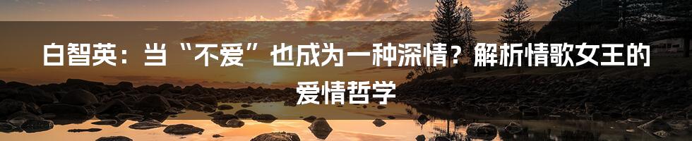 白智英:当“不爱”也成为一种深情?解析情歌女王的爱情哲学