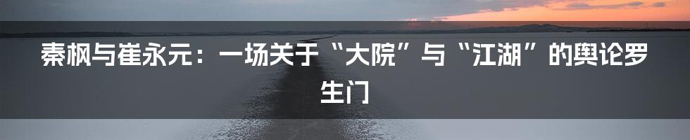 秦枫与崔永元:一场关于“大院”与“江湖”的舆论罗生门