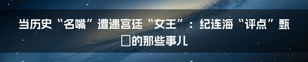 当历史“名嘴”遭遇宫廷“女王”:纪连海“评点”甄嬛的那些事儿