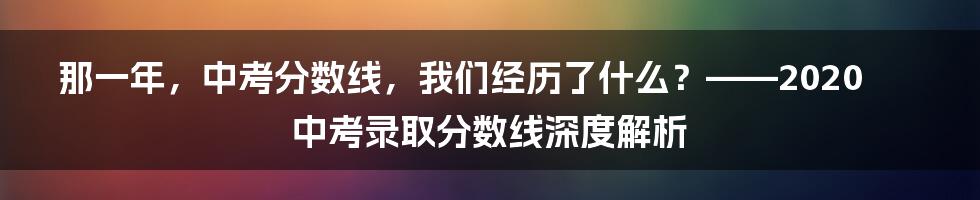 那一年,中考分数线,我们经历了什么?——2020中考录取分数线深度解析