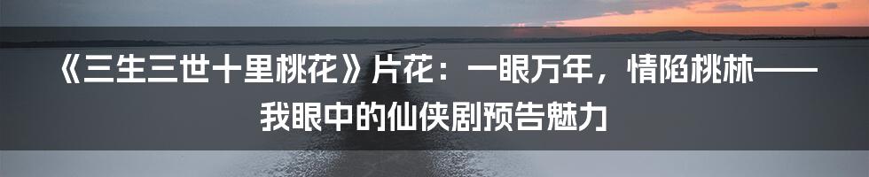 《三生三世十里桃花》片花:一眼万年,情陷桃林——我眼中的仙侠剧预告魅力