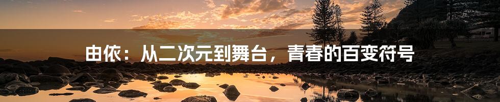由依:从二次元到舞台,青春的百变符号