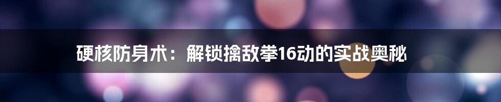 硬核防身术:解锁擒敌拳16动的实战奥秘