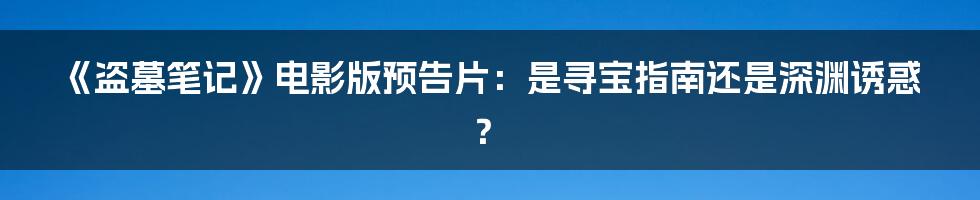 《盗墓笔记》电影版预告片:是寻宝指南还是深渊诱惑?