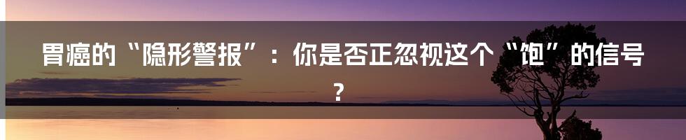 胃癌的“隐形警报”:你是否正忽视这个“饱”的信号?