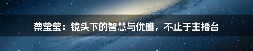 蔡莹莹:镜头下的智慧与优雅,不止于主播台