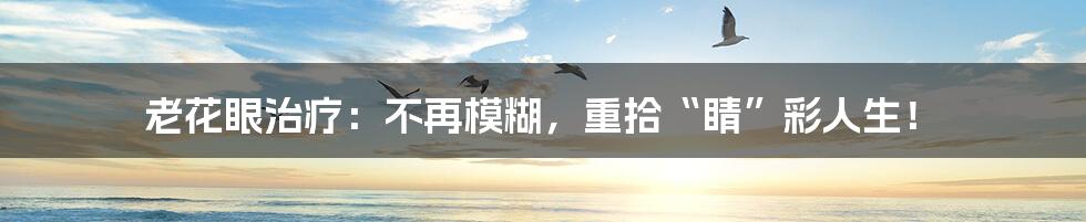 老花眼治疗:不再模糊,重拾“睛”彩人生!
