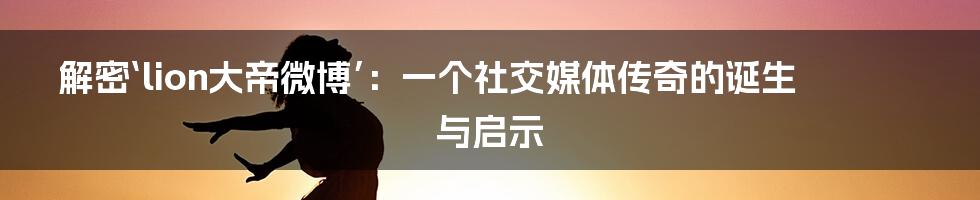 解密‘lion大帝微博’:一个社交媒体传奇的诞生与启示