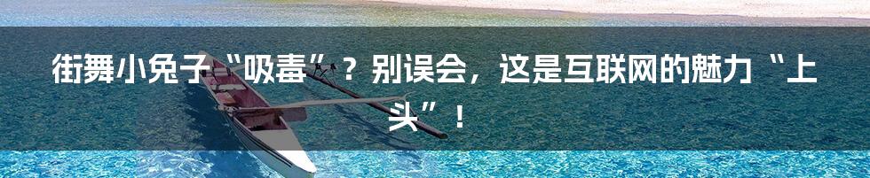 街舞小兔子“吸毒”?别误会,这是互联网的魅力“上头”!