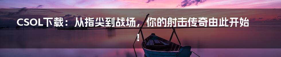CSOL下载:从指尖到战场,你的射击传奇由此开始!