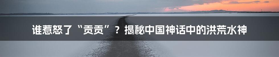 谁惹怒了“贡贡”?揭秘中国神话中的洪荒水神