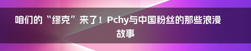 咱们的“缪克”来了!Pchy与中国粉丝的那些浪漫故事