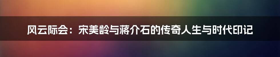 风云际会:宋美龄与蒋介石的传奇人生与时代印记
