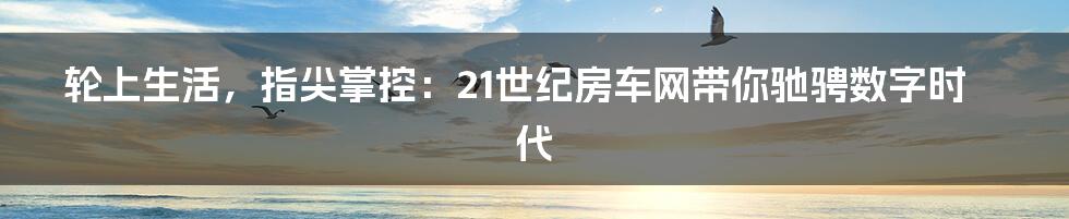 轮上生活,指尖掌控:21世纪房车网带你驰骋数字时代