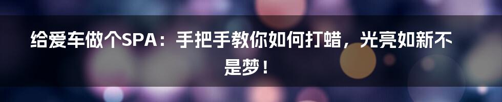 给爱车做个SPA:手把手教你如何打蜡,光亮如新不是梦!