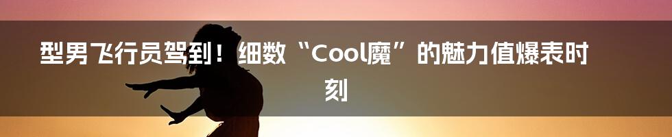 型男飞行员驾到!细数“Cool魔”的魅力值爆表时刻