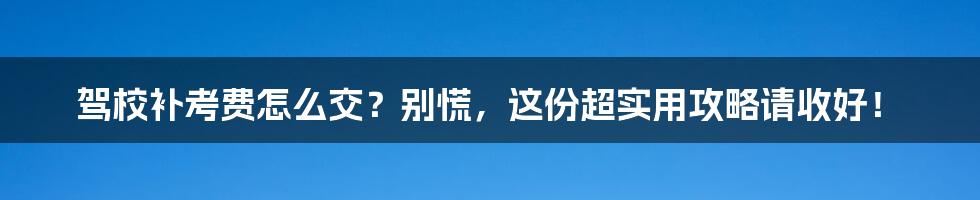 驾校补考费怎么交?别慌,这份超实用攻略请收好!