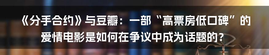 《分手合约》与豆瓣:一部“高票房低口碑”的爱情电影是如何在争议中成为话题的?