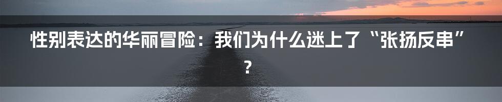 性别表达的华丽冒险:我们为什么迷上了“张扬反串”?
