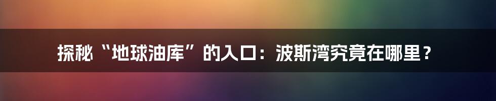 探秘“地球油库”的入口:波斯湾究竟在哪里?