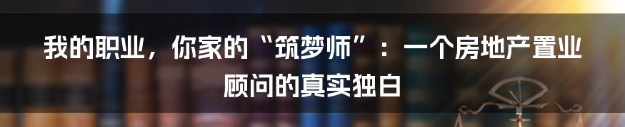 我的职业,你家的“筑梦师”:一个房地产置业顾问的真实独白
