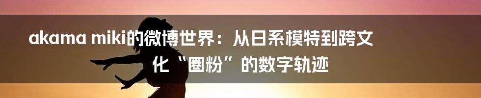akama miki的微博世界:从日系模特到跨文化“圈粉”的数字轨迹
