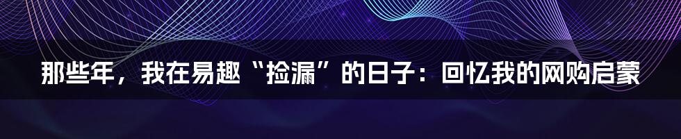 那些年,我在易趣“捡漏”的日子:回忆我的网购启蒙