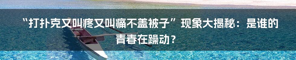 “打扑克又叫疼又叫痛不盖被子”现象大揭秘：是谁的青春在躁动？