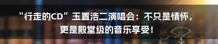 “行走的CD”玉置浩二演唱会:不只是情怀,更是殿堂级的音乐享受!