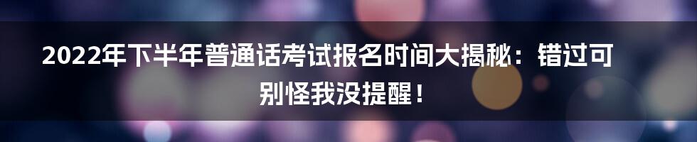 2022年下半年普通话考试报名时间大揭秘:错过可别怪我没提醒!
