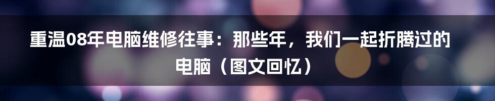 重温08年电脑维修往事:那些年,我们一起折腾过的电脑(图文回忆)