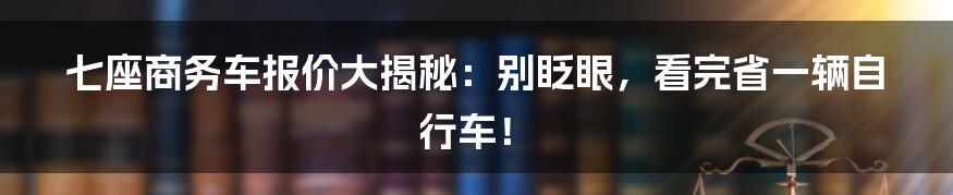 七座商务车报价大揭秘：别眨眼，看完省一辆自行车！